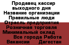 Продавец-кассир выходного дня › Название организации ­ Правильные люди › Отрасль предприятия ­ Розничная торговля › Минимальный оклад ­ 30 000 - Все города Работа » Вакансии   . Дагестан респ.,Каспийск г.